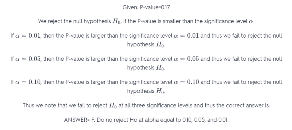 Given: P-value=0.17  We reject the null hypothesis H_0H  0 ​  , if the P-value is smaller than the significance level \alphaα.  If \alpha=0.01α=0.01, then the P-value is larger than the significance level \alpha=0.01α=0.01 and thus we fail to reject the null hypothesis H_0H  0 ​  .  If \alpha=0.05α=0.05, then the P-value is larger than the significance level \alpha=0.05α=0.05 and thus we fail to reject the null hypothesis H_0H  0 ​  .  If \alpha=0.10α=0.10, then the P-value is larger than the significance level \alpha=0.10α=0.10 and thus we fail to reject the null hypothesis H_0H  0 ​  .  Thus we note that we fail to reject H_0H  0 ​   at all three significance levels and thus the correct answer is:  ANSWER= F. Do no reject Ho at alpha equal to 0.10, 0.05, and 0.01.