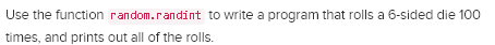 Use the function random.randint to write a program that rolls a 6-sided die 100 times, and prints out all of the rolls.