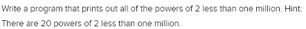 Write a program that prints out all of the powers of 2 less than one million