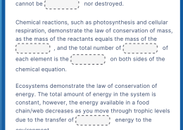 All living systems obey the laws of conservation of mass and energy. These laws state that mass and energy cannot be __________ nor destroyed. Chemical reactions, such as photosynthesis and cellular respiration, demonstrate the law of conservation of mass, as the mass of the reactants equals the mass of the __________, and the total number of __________ of each element is the __________ on both sides of the chemical equation. Ecosystems demonstrate the law of conservation of energy. The total amount of energy in the system is constant, however, the energy available in a food chain/web decreases as you move through trophic levels due to the transfer of __________ energy to the environment.