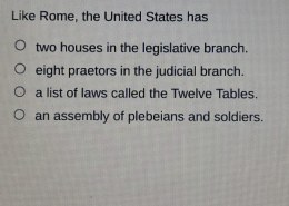 Like Rome, the United States has two houses in the legislative branch, eight praetors in the judicial branch, a list of laws called the Twelve Tables, an assembly of plebeians and soldiers?